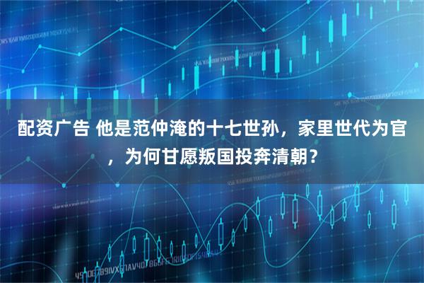 配资广告 他是范仲淹的十七世孙，家里世代为官，为何甘愿叛国投奔清朝？