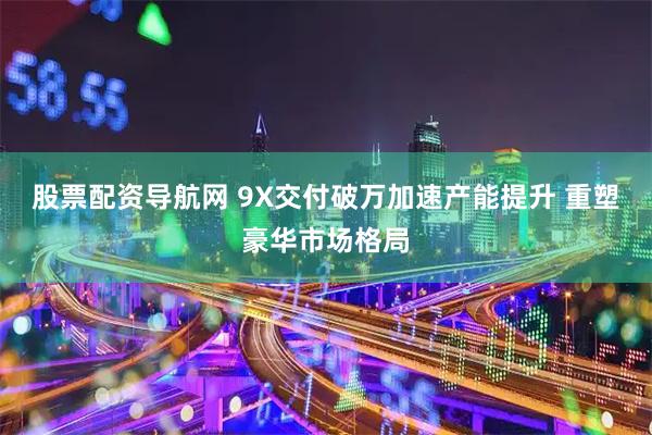 股票配资导航网 9X交付破万加速产能提升 重塑豪华市场格局