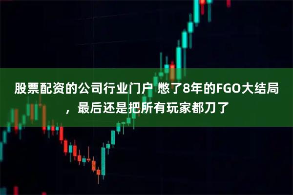 股票配资的公司行业门户 憋了8年的FGO大结局，最后还是把所有玩家都刀了
