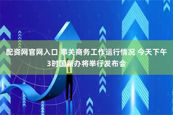 配资网官网入口 事关商务工作运行情况 今天下午3时国新办将举行发布会