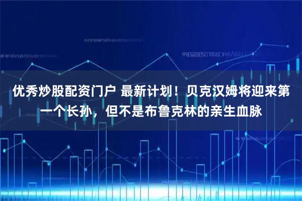 优秀炒股配资门户 最新计划！贝克汉姆将迎来第一个长孙，但不是布鲁克林的亲生血脉