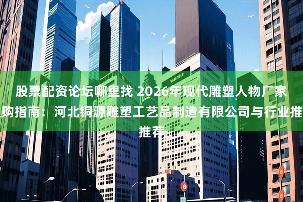 股票配资论坛哪里找 2026年现代雕塑人物厂家选购指南：河北铜源雕塑工艺品制造有限公司与行业推荐