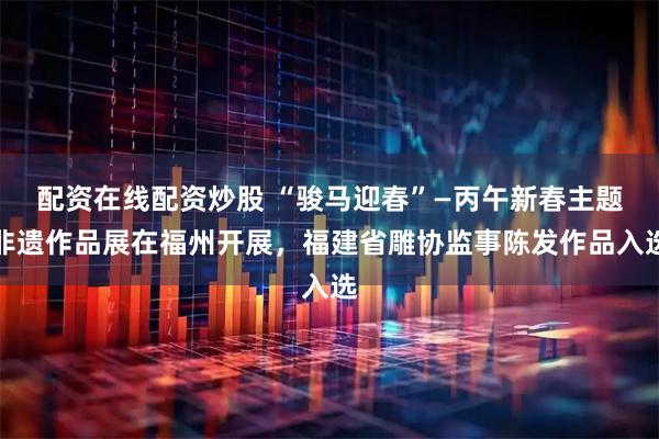 配资在线配资炒股 “骏马迎春”—丙午新春主题非遗作品展在福州开展，福建省雕协监事陈发作品入选