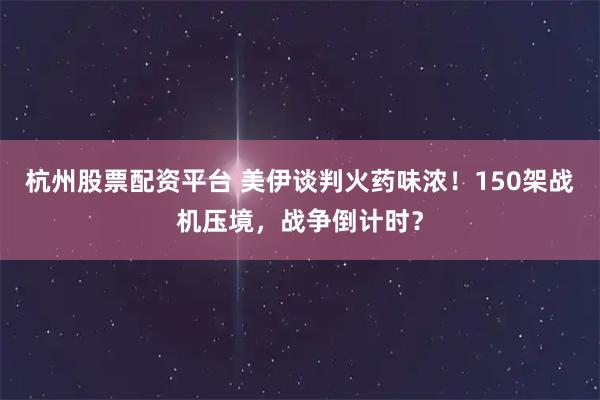 杭州股票配资平台 美伊谈判火药味浓！150架战机压境，战争倒计时？