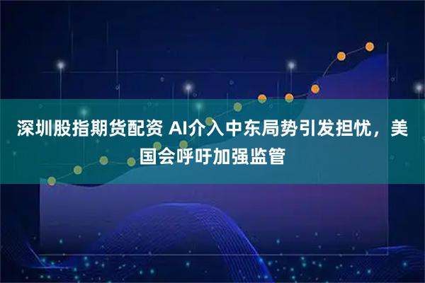 深圳股指期货配资 AI介入中东局势引发担忧，美国会呼吁加强监管