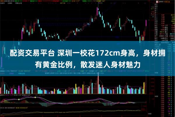 配资交易平台 深圳一校花172cm身高，身材拥有黄金比例，散发迷人身材魅力