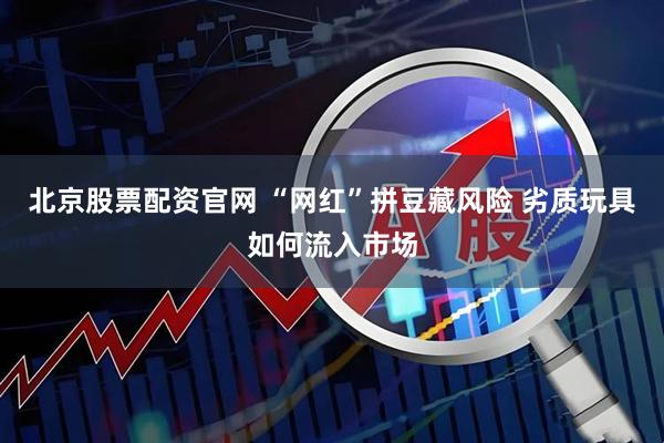 北京股票配资官网 “网红”拼豆藏风险 劣质玩具如何流入市场
