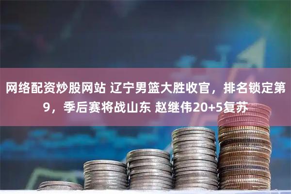 网络配资炒股网站 辽宁男篮大胜收官，排名锁定第9，季后赛将战山东 赵继伟20+5复苏