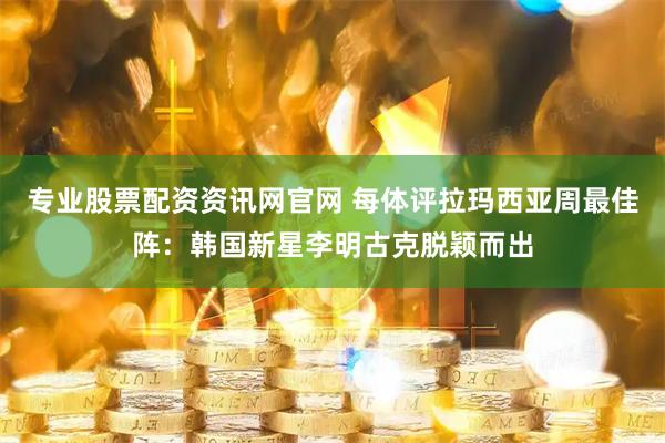 专业股票配资资讯网官网 每体评拉玛西亚周最佳阵：韩国新星李明古克脱颖而出
