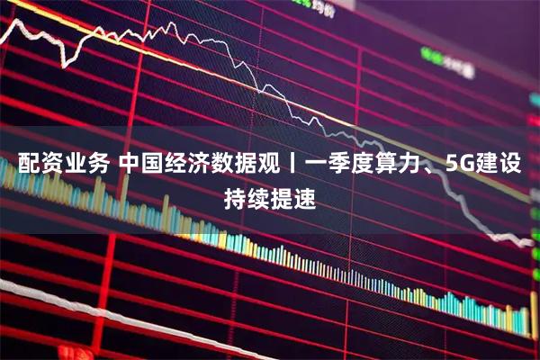 配资业务 中国经济数据观丨一季度算力、5G建设持续提速