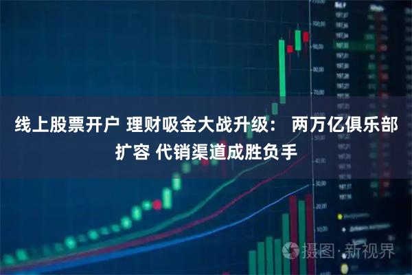 线上股票开户 理财吸金大战升级： 两万亿俱乐部扩容 代销渠道成胜负手