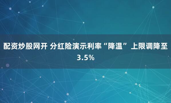 配资炒股网开 分红险演示利率“降温” 上限调降至3.5%